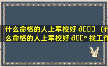 什么命格的人上军校好 🐎 （什么命格的人上军校好 🐺 找工作）